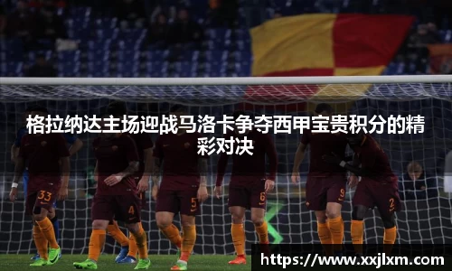 格拉纳达主场迎战马洛卡争夺西甲宝贵积分的精彩对决