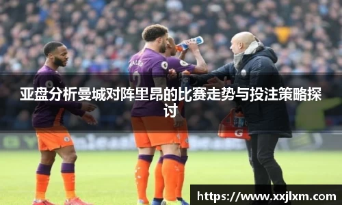 亚盘分析曼城对阵里昂的比赛走势与投注策略探讨